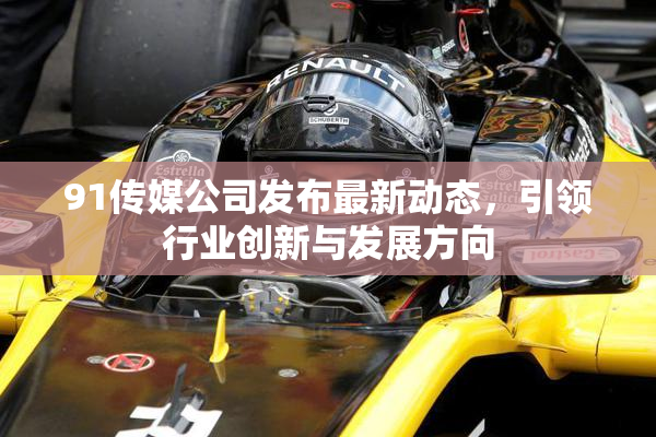 91传媒公司发布最新动态，引领行业创新与发展方向