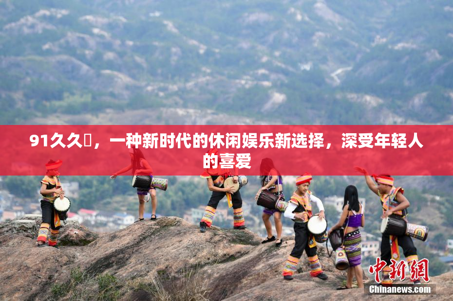 91久久擼，一种新时代的休闲娱乐新选择，深受年轻人的喜爱