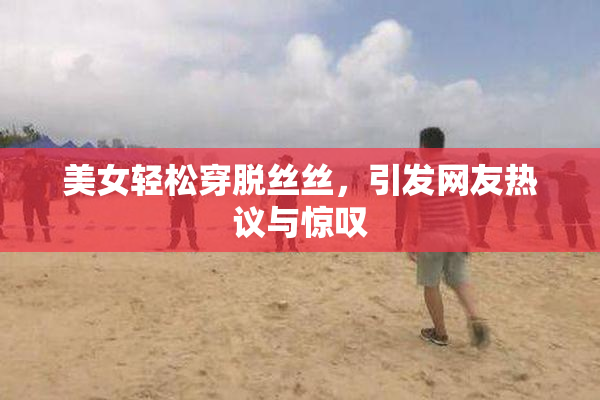 美女轻松穿脱丝丝，引发网友热议与惊叹