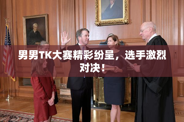 男男TK大赛精彩纷呈，选手激烈对决！