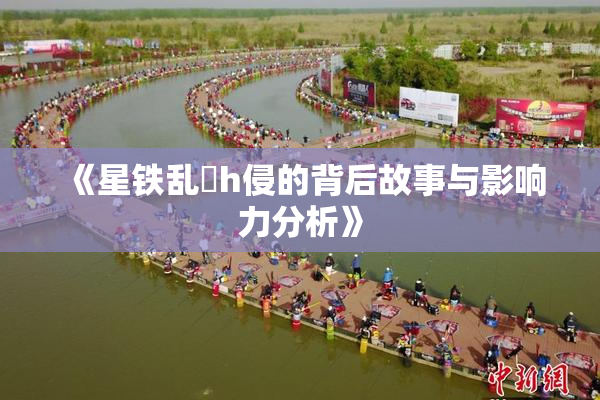 《星铁乱婬h侵的背后故事与影响力分析》