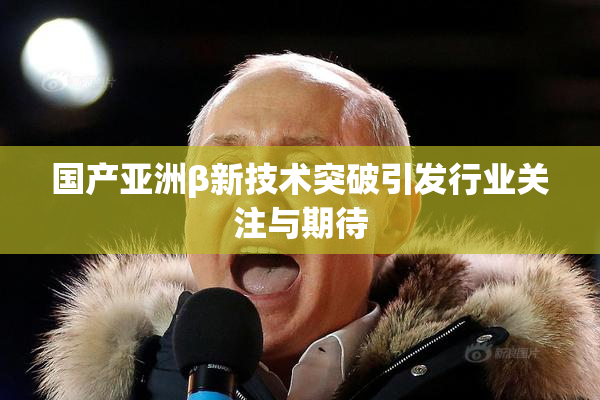 国产亚洲β新技术突破引发行业关注与期待