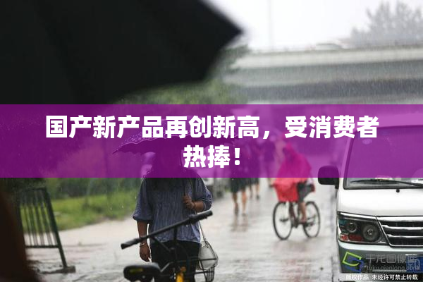 国产新产品再创新高，受消费者热捧！