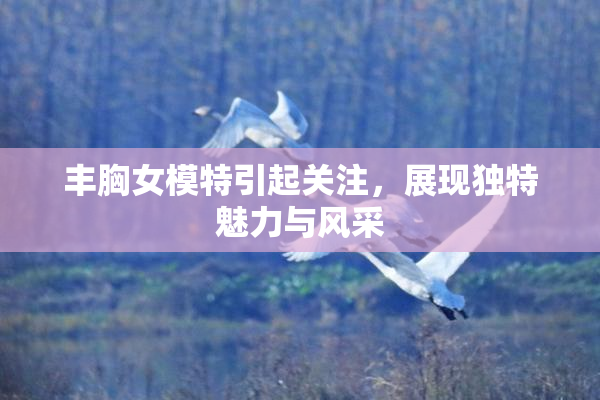 丰胸女模特引起关注，展现独特魅力与风采
