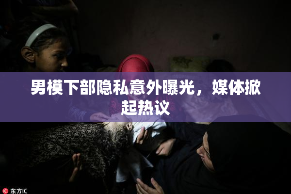 男模下部隐私意外曝光，媒体掀起热议