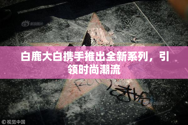 白鹿大白携手推出全新系列，引领时尚潮流