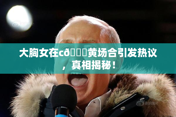 大胸女在c🔞黄场合引发热议，真相揭秘！