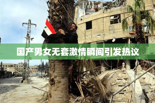 国产男女无套激情瞬间引发热议