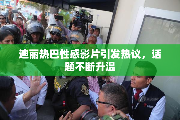 迪丽热巴性感影片引发热议，话题不断升温