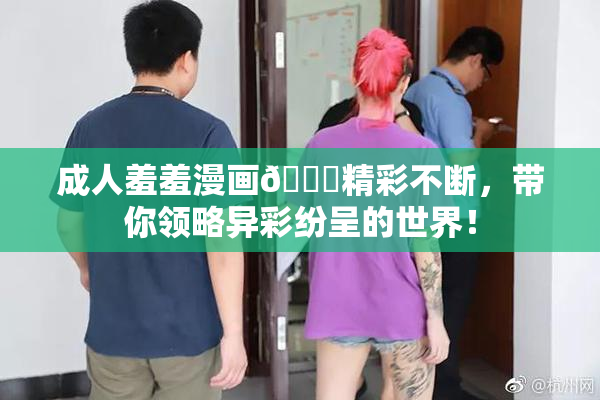 成人羞羞漫画🔞精彩不断，带你领略异彩纷呈的世界！