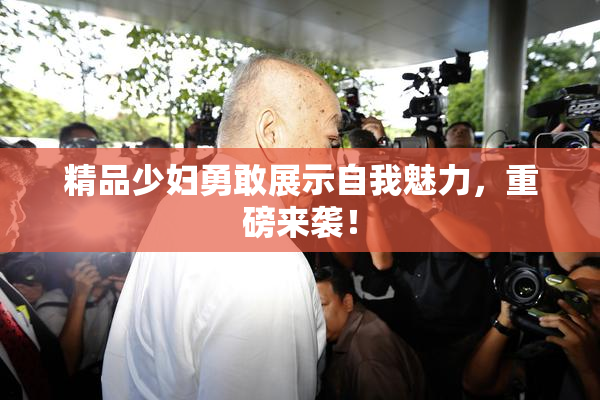 精品少妇勇敢展示自我魅力，重磅来袭！