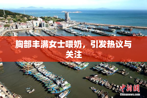胸部丰满女士喂奶，引发热议与关注