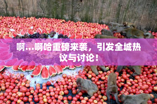 啊…啊哈重磅来袭，引发全城热议与讨论！