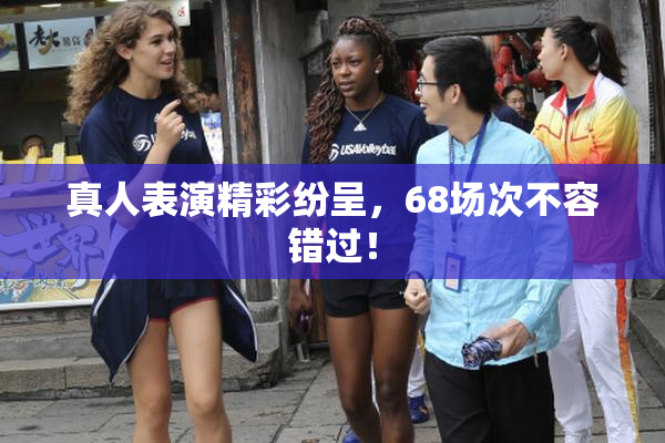 真人表演精彩纷呈，68场次不容错过！