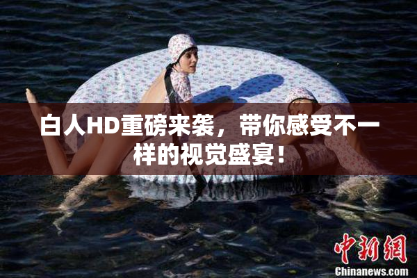 白人HD重磅来袭，带你感受不一样的视觉盛宴！