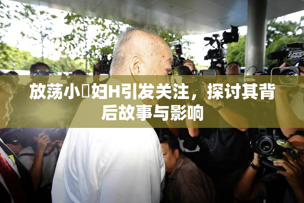放荡小婬妇H引发关注，探讨其背后故事与影响