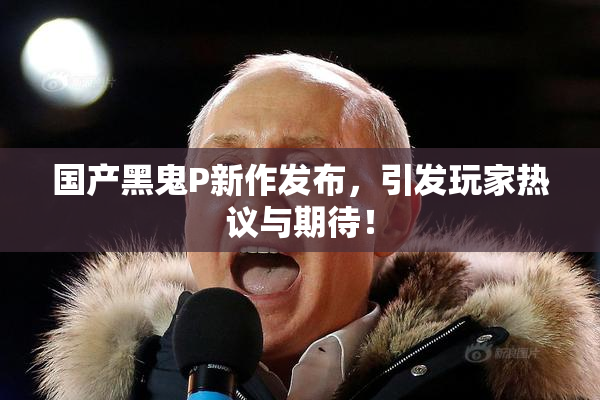 国产黑鬼P新作发布，引发玩家热议与期待！
