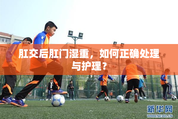 肛交后肛门湿重，如何正确处理与护理？