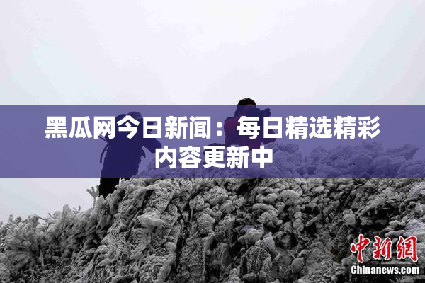 黑瓜网今日新闻：每日精选精彩内容更新中