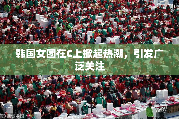 韩国女团在C上掀起热潮，引发广泛关注