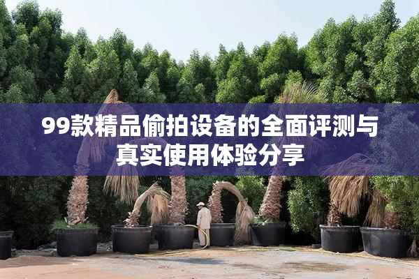 99款精品偷拍设备的全面评测与真实使用体验分享