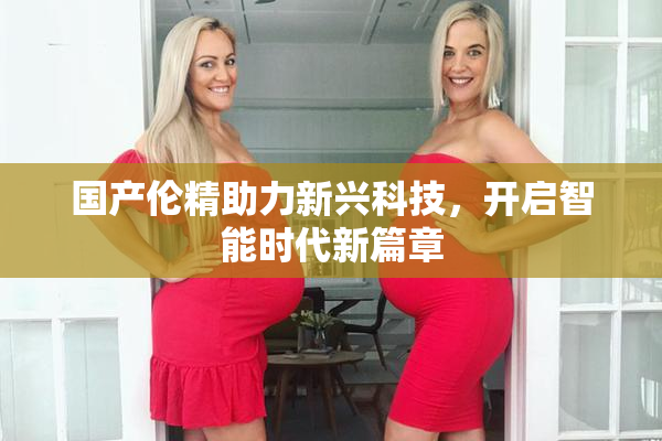 国产伦精助力新兴科技，开启智能时代新篇章