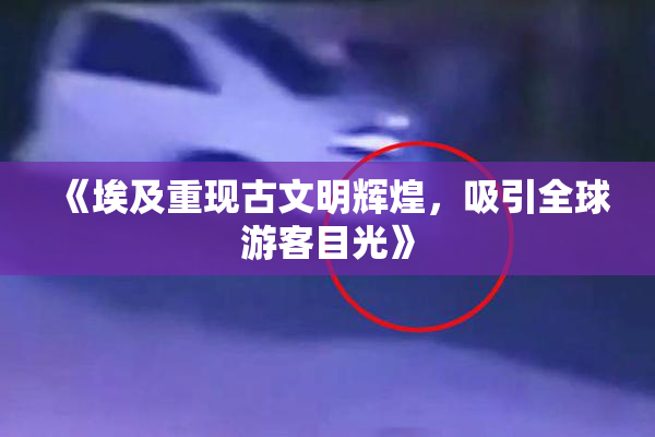 《埃及重现古文明辉煌，吸引全球游客目光》