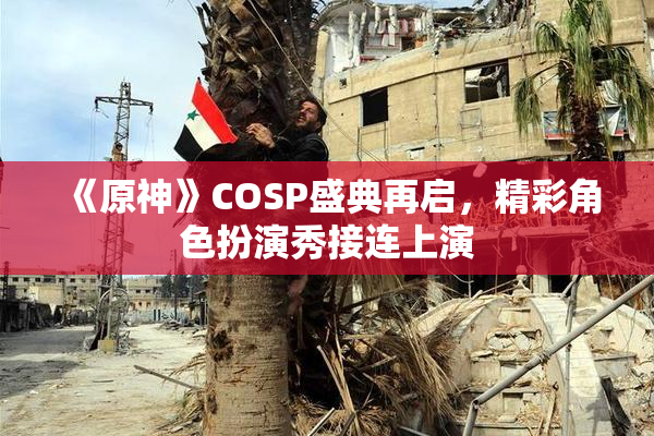 《原神》COSP盛典再启，精彩角色扮演秀接连上演