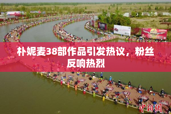 朴妮麦38部作品引发热议，粉丝反响热烈