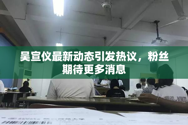 吴宣仪最新动态引发热议，粉丝期待更多消息