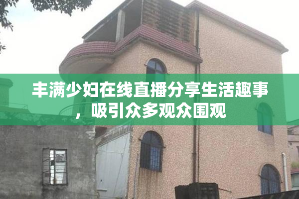 丰满少妇在线直播分享生活趣事，吸引众多观众围观