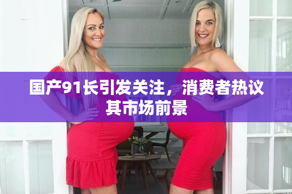 国产91长引发关注，消费者热议其市场前景