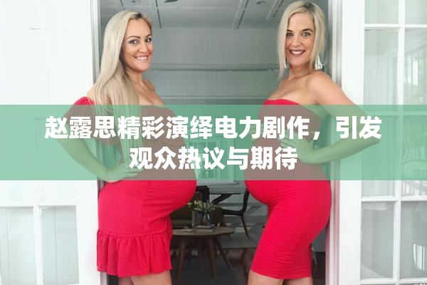 赵露思精彩演绎电力剧作，引发观众热议与期待
