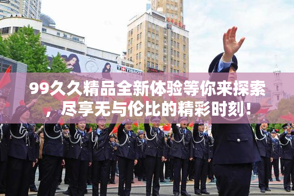 99久久精品全新体验等你来探索，尽享无与伦比的精彩时刻！