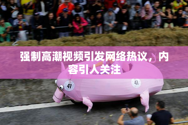 强制高潮视频引发网络热议，内容引人关注