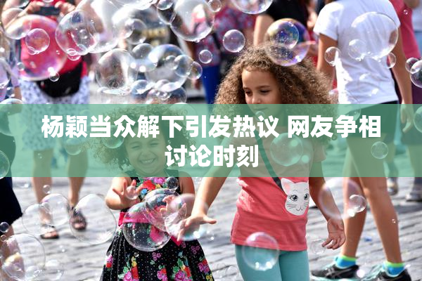 杨颖当众解下引发热议 网友争相讨论时刻