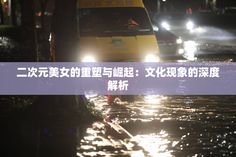 二次元美女的重塑与崛起：文化现象的深度解析