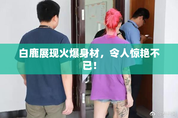 白鹿展现火爆身材，令人惊艳不已！
