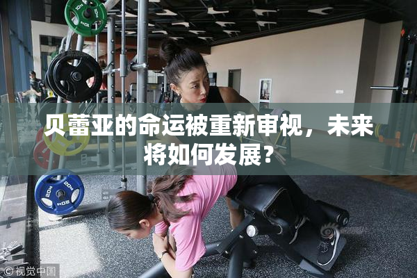贝蕾亚的命运被重新审视，未来将如何发展？
