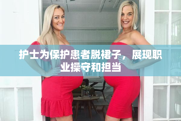 护士为保护患者脱裙子，展现职业操守和担当
