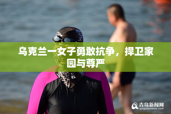 乌克兰一女子勇敢抗争，捍卫家园与尊严