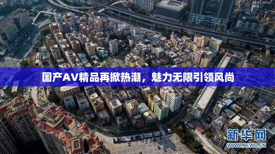 国产AV精品再掀热潮，魅力无限引领风尚