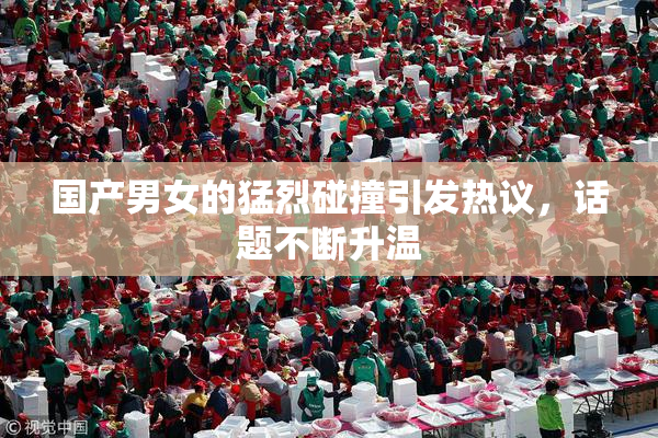 国产男女的猛烈碰撞引发热议，话题不断升温