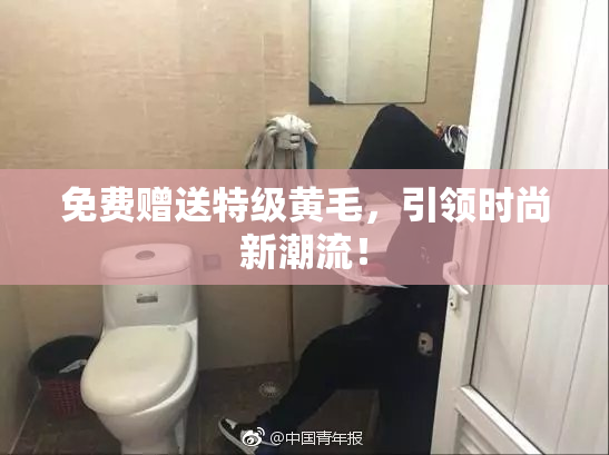 免费赠送特级黄毛，引领时尚新潮流！