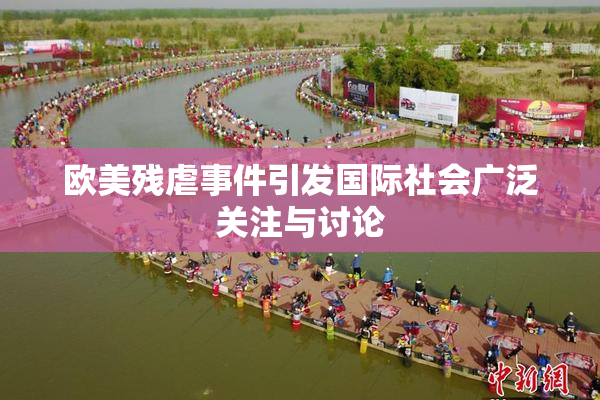 欧美残虐事件引发国际社会广泛关注与讨论
