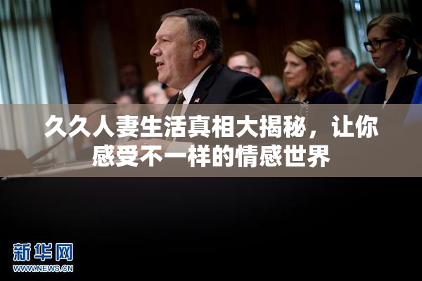 久久人妻生活真相大揭秘，让你感受不一样的情感世界