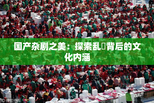国产杂剧之美：探索乱婬背后的文化内涵