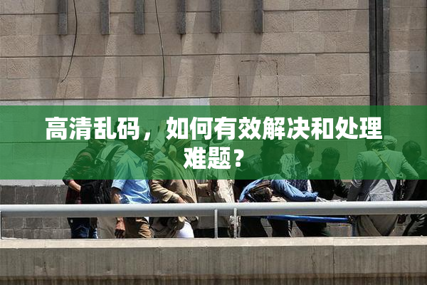 高清乱码，如何有效解决和处理难题？