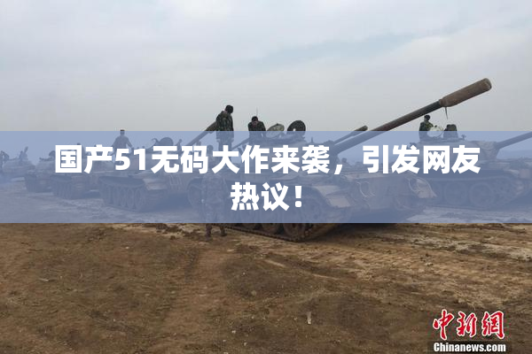 国产51无码大作来袭，引发网友热议！