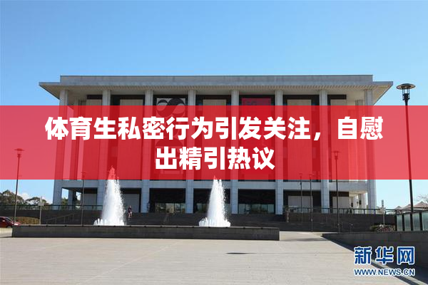 体育生私密行为引发关注，自慰出精引热议